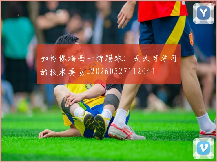 如何像梅西一样踢球：五大可学习的技术要点_20260527112044