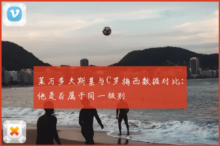 莱万多夫斯基与C罗梅西数据对比：他是否属于同一级别