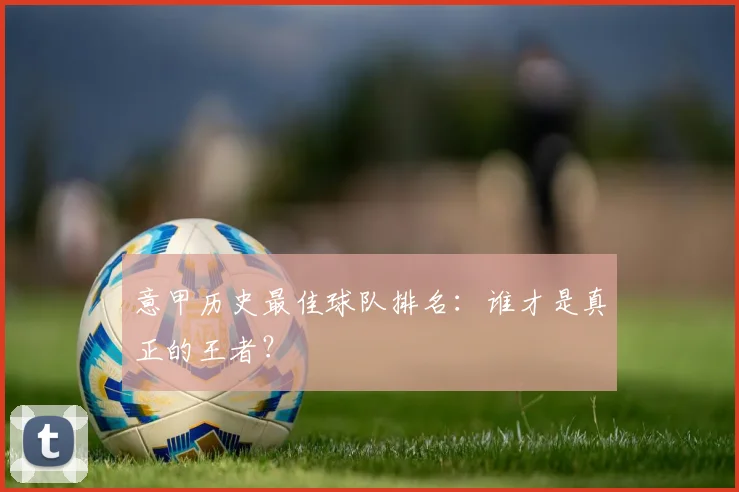 意甲历史最佳球队排名:谁才是真正的王者?