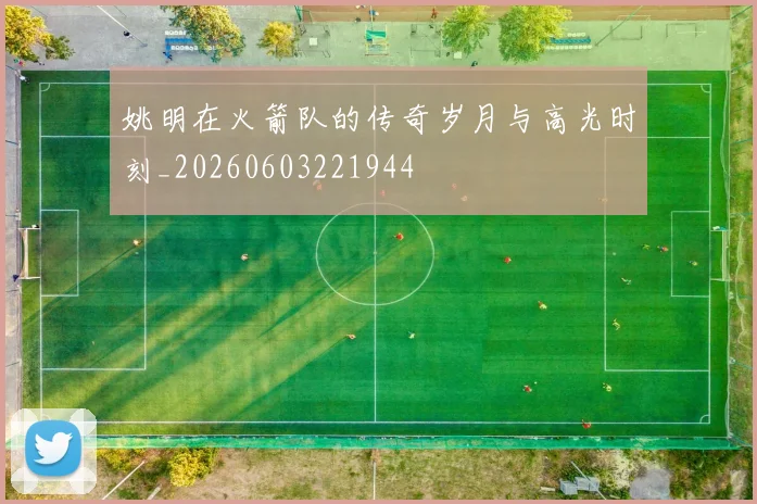 姚明在火箭队的传奇岁月与高光时刻_20260603221944