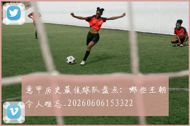 意甲历史最佳球队盘点:哪些王朝令人难忘_20260606153322