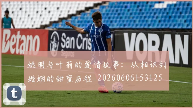 姚明与叶莉的爱情故事：从相识到婚姻的甜蜜历程_20260606153125