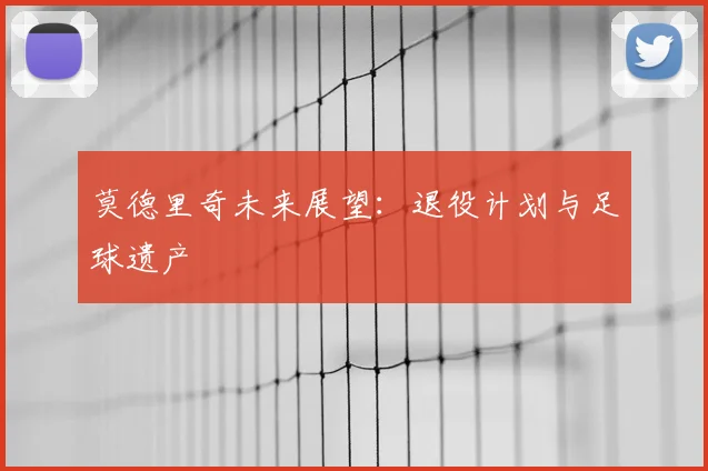 莫德里奇未来展望：退役计划与足球遗产